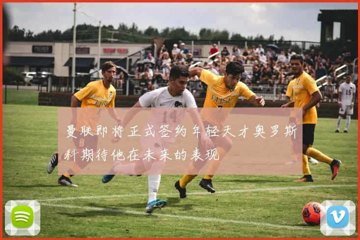 曼联即将正式签约年轻天才奥罗斯科期待他在未来的表现