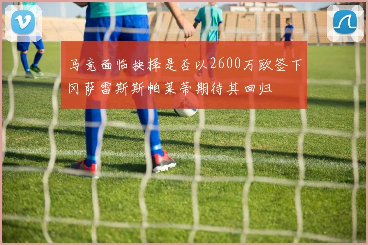 马竞面临抉择是否以2600万欧签下冈萨雷斯斯帕莱蒂期待其回归