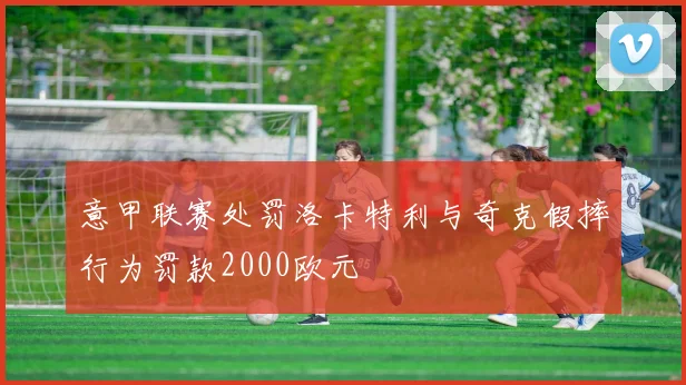 意甲联赛处罚洛卡特利与奇克假摔行为罚款2000欧元