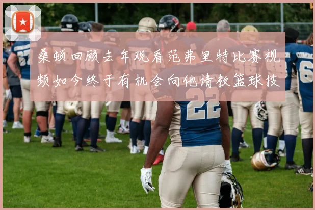 桑顿回顾去年观看范弗里特比赛视频如今终于有机会向他请教篮球技巧