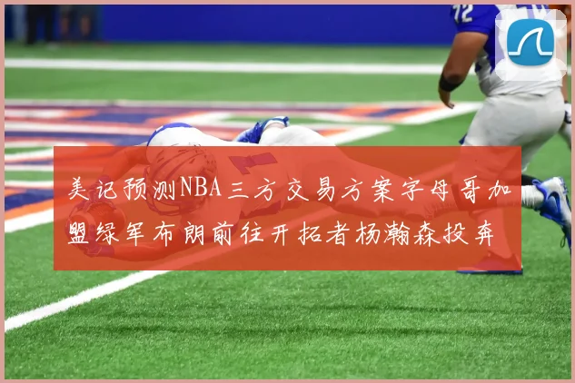 美记预测NBA三方交易方案字母哥加盟绿军布朗前往开拓者杨瀚森投奔雄鹿