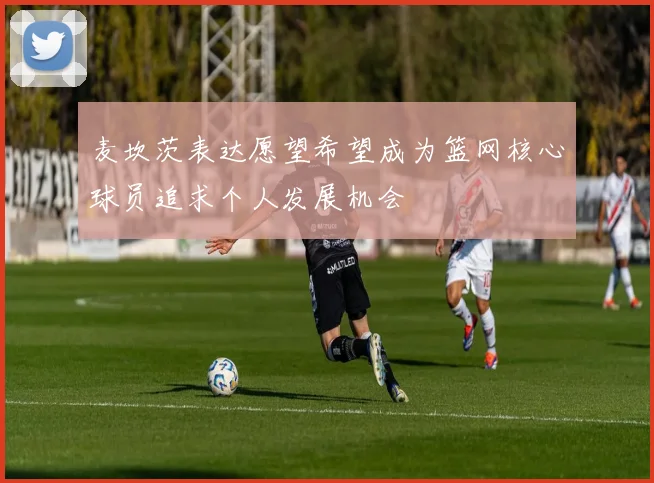 麦坎茨表达愿望希望成为篮网核心球员追求个人发展机会