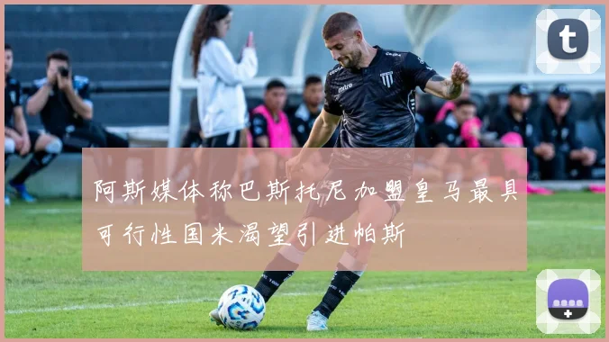 阿斯媒体称巴斯托尼加盟皇马最具可行性国米渴望引进帕斯