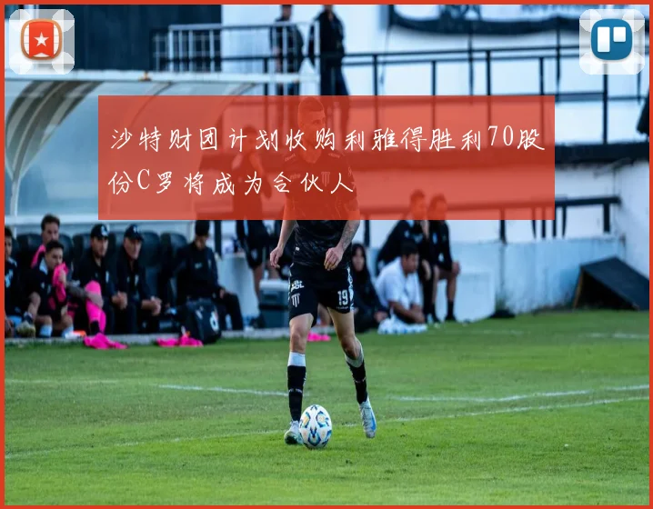 沙特财团计划收购利雅得胜利70股份C罗将成为合伙人