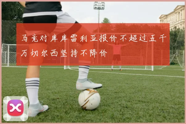马竞对库库雷利亚报价不超过五千万切尔西坚持不降价