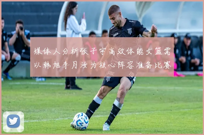 媒体人分析张子宇高效体能女篮需以韩旭李月汝为核心阵容准备比赛