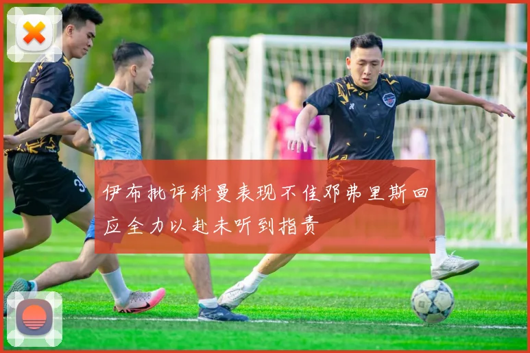 伊布批评科曼表现不佳邓弗里斯回应全力以赴未听到指责