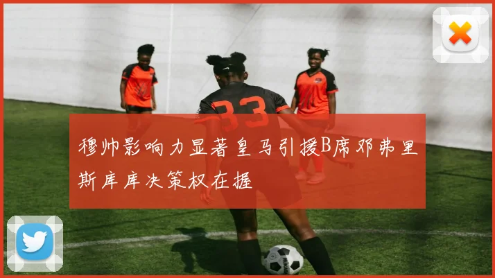 穆帅影响力显著皇马引援B席邓弗里斯库库决策权在握