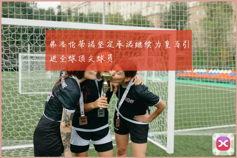 弗洛伦蒂诺坚定承诺继续为皇马引进全球顶尖球员