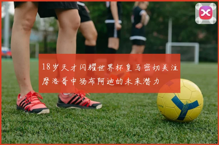 18岁天才闪耀世界杯皇马密切关注摩洛哥中场布阿迪的未来潜力