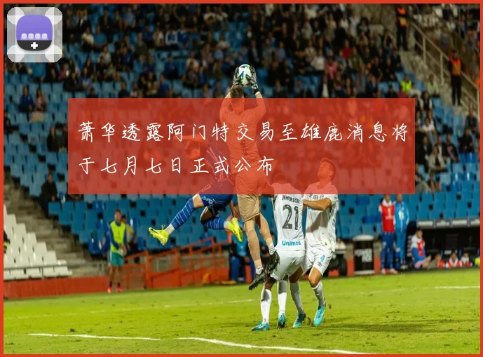 萧华透露阿门特交易至雄鹿消息将于七月七日正式公布