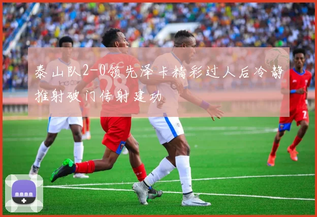 泰山队2-0领先泽卡精彩过人后冷静推射破门传射建功