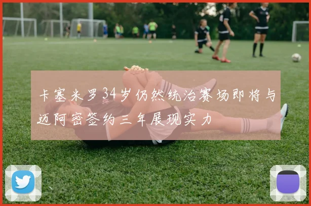 卡塞米罗34岁仍然统治赛场即将与迈阿密签约三年展现实力