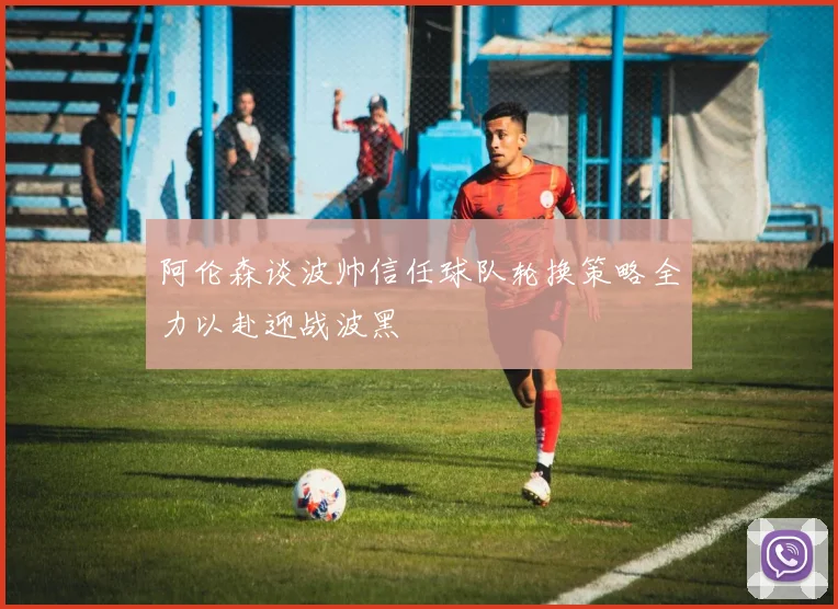 阿伦森谈波帅信任球队轮换策略全力以赴迎战波黑