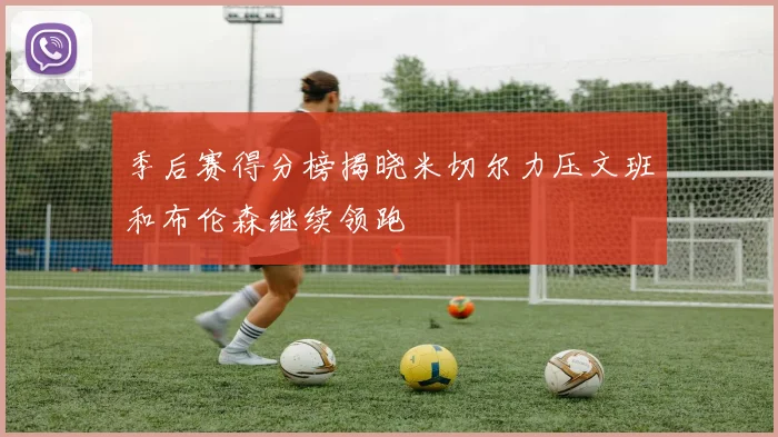 季后赛得分榜揭晓米切尔力压文班和布伦森继续领跑