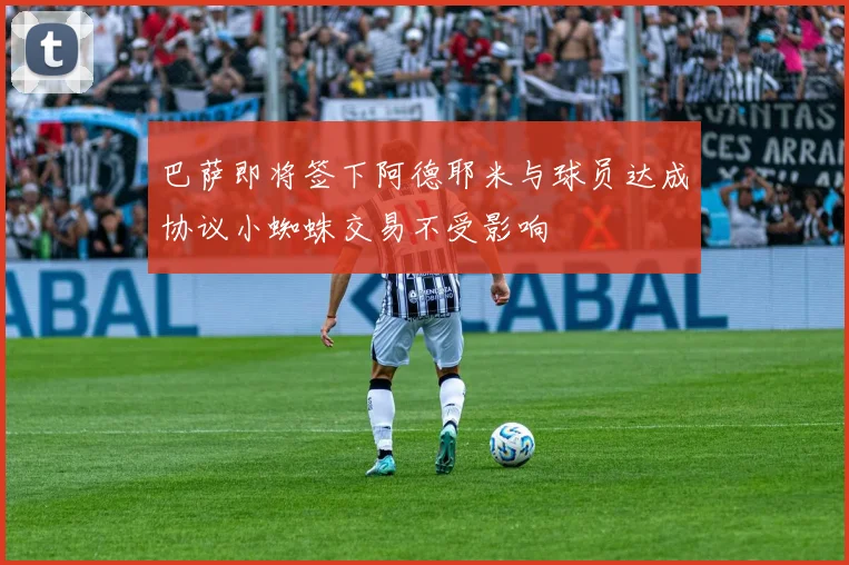 巴萨即将签下阿德耶米与球员达成协议小蜘蛛交易不受影响