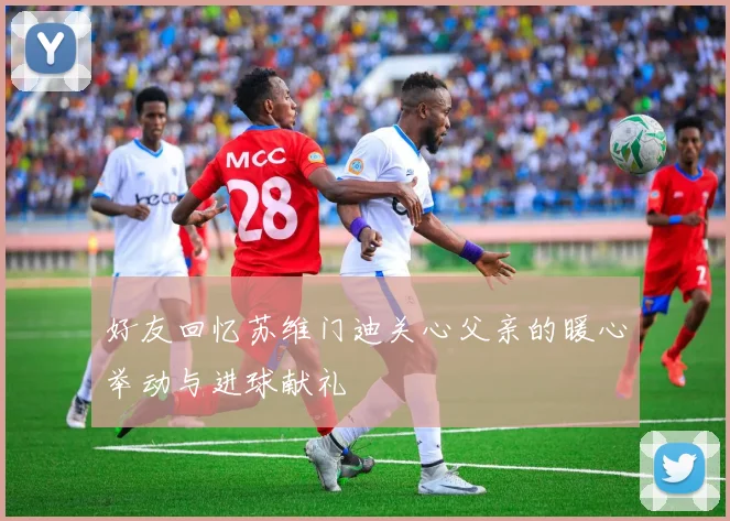 好友回忆苏维门迪关心父亲的暖心举动与进球献礼
