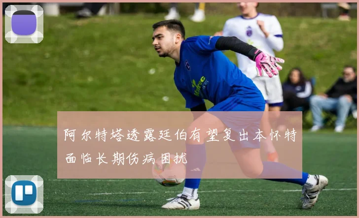 阿尔特塔透露廷伯有望复出本怀特面临长期伤病困扰