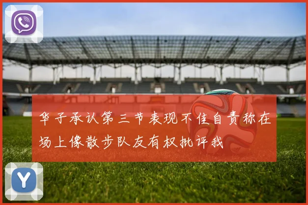 华子承认第三节表现不佳自责称在场上像散步队友有权批评我