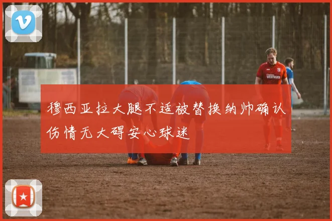 穆西亚拉大腿不适被替换纳帅确认伤情无大碍安心球迷