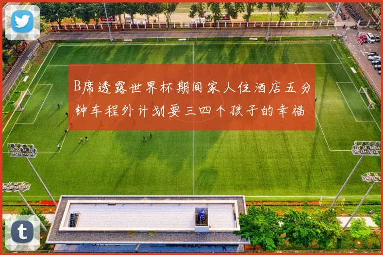 B席透露世界杯期间家人住酒店五分钟车程外计划要三四个孩子的幸福生活
